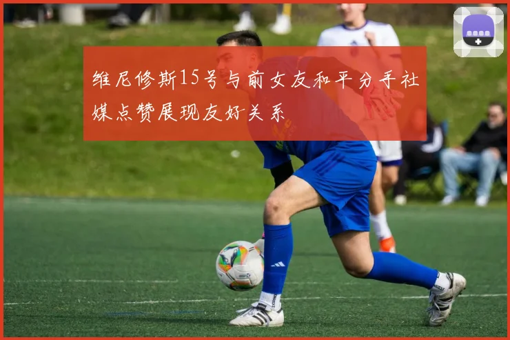 维尼修斯15号与前女友和平分手社媒点赞展现友好关系