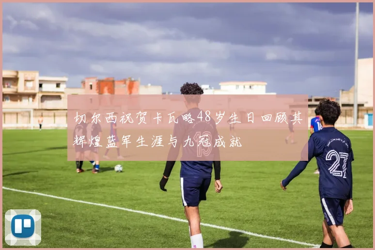 切尔西祝贺卡瓦略48岁生日回顾其辉煌蓝军生涯与九冠成就