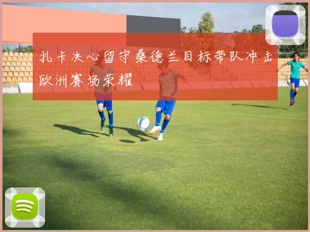 扎卡决心留守桑德兰目标带队冲击欧洲赛场荣耀