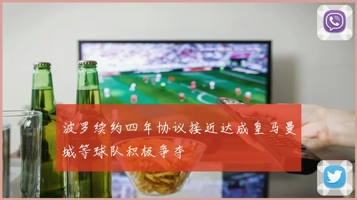 波罗续约四年协议接近达成皇马曼城等球队积极争夺