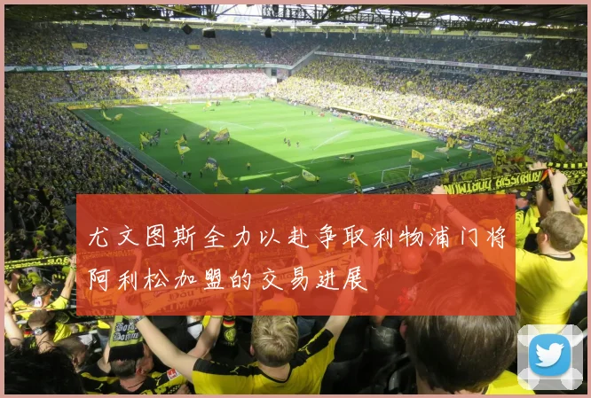 尤文图斯全力以赴争取利物浦门将阿利松加盟的交易进展