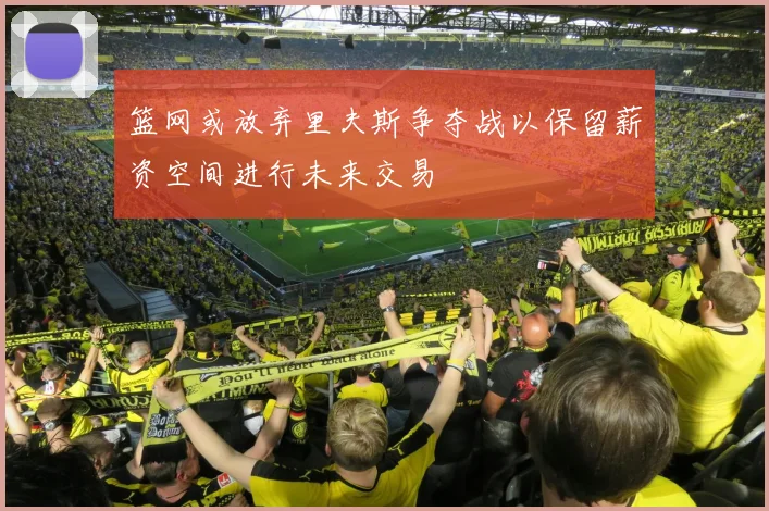 篮网或放弃里夫斯争夺战以保留薪资空间进行未来交易