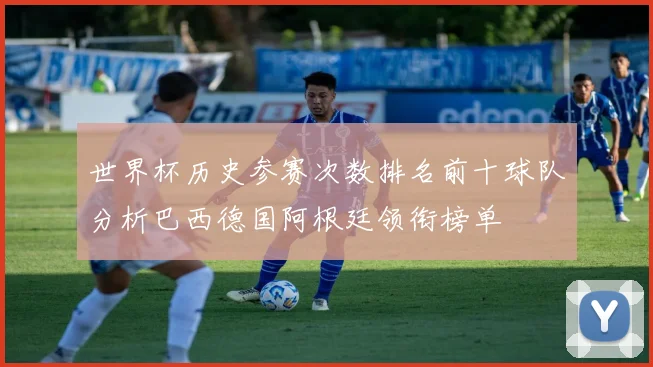 世界杯历史参赛次数排名前十球队分析巴西德国阿根廷领衔榜单
