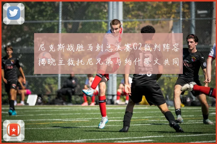 尼克斯战胜马刺总决赛G2裁判阵容揭晓主裁托尼兄弟与约什蒂文共同执法