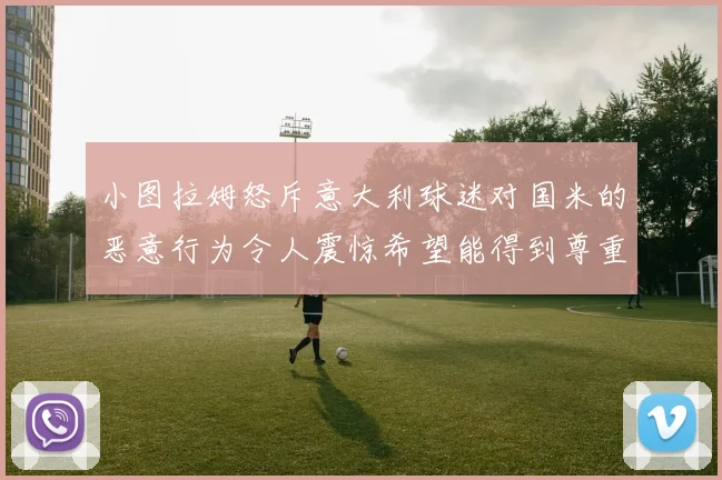小图拉姆怒斥意大利球迷对国米的恶意行为令人震惊希望能得到尊重与支持