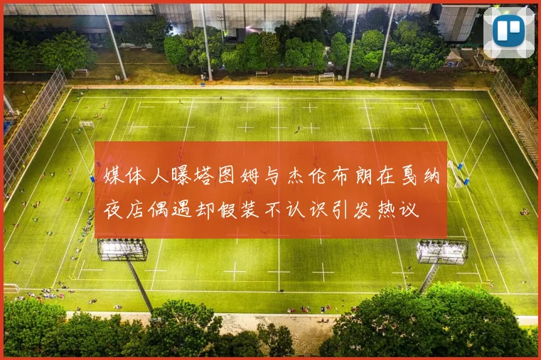 媒体人曝塔图姆与杰伦布朗在戛纳夜店偶遇却假装不认识引发热议