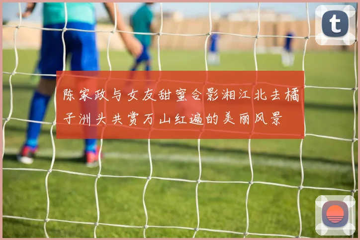 陈家政与女友甜蜜合影湘江北去橘子洲头共赏万山红遍的美丽风景